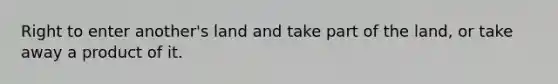 Right to enter another's land and take part of the land, or take away a product of it.