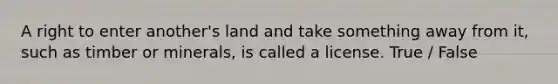 A right to enter another's land and take something away from it, such as timber or minerals, is called a license. True / False