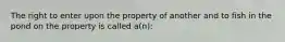 The right to enter upon the property of another and to fish in the pond on the property is called a(n):