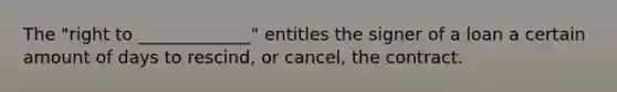 The "right to _____________" entitles the signer of a loan a certain amount of days to rescind, or cancel, the contract.