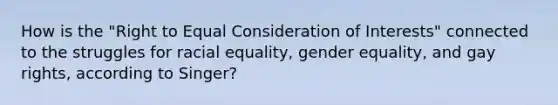 How is the "Right to Equal Consideration of Interests" connected to the struggles for racial equality, gender equality, and gay rights, according to Singer?