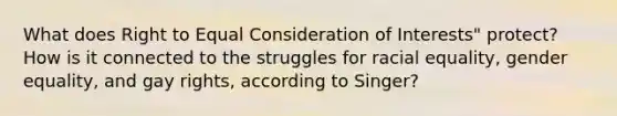 What does Right to Equal Consideration of Interests" protect? How is it connected to the struggles for racial equality, gender equality, and gay rights, according to Singer?