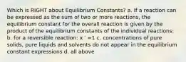 Which is RIGHT about Equilibrium Constants? a. If a reaction can be expressed as the sum of two or more reactions, the equilibrium constant for the overall reaction is given by the product of the equilibrium constants of the individual reactions: b. for a reversible reaction: x ′ =1 c. concentrations of pure solids, pure liquids and solvents do not appear in the equilibrium constant expressions d. all above