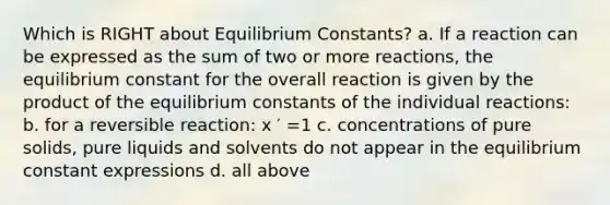 Which is RIGHT about Equilibrium Constants? a. If a reaction can be expressed as the sum of two or more reactions, the equilibrium constant for the overall reaction is given by the product of the equilibrium constants of the individual reactions: b. for a reversible reaction: x ′ =1 c. concentrations of pure solids, pure liquids and solvents do not appear in the equilibrium constant expressions d. all above