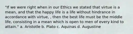 "If we were right when in our Ethics we stated that virtue is a mean, and that the happy life is a life without hindrance in accordance with virtue, , then the best life must be the middle life, consisting in a mean which is open to men of every kind to attain." a. Aristotle b. Plato c. Aquinas d. Augustine