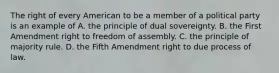 The right of every American to be a member of a political party is an example of A. the principle of dual sovereignty. B. the First Amendment right to freedom of assembly. C. the principle of majority rule. D. the Fifth Amendment right to due process of law.