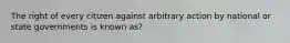 The right of every citizen against arbitrary action by national or state governments is known as?