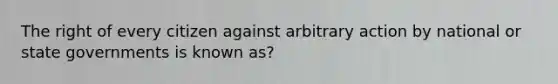 The right of every citizen against arbitrary action by national or state governments is known as?