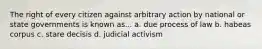 The right of every citizen against arbitrary action by national or state governments is known as... a. due process of law b. habeas corpus c. stare decisis d. judicial activism