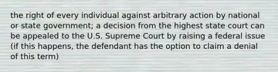 the right of every individual against arbitrary action by national or state government; a decision from the highest state court can be appealed to the U.S. Supreme Court by raising a federal issue (if this happens, the defendant has the option to claim a denial of this term)