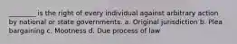 ________ is the right of every individual against arbitrary action by national or state governments. a. Original jurisdiction b. Plea bargaining c. Mootness d. Due process of law