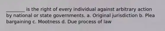 ________ is the right of every individual against arbitrary action by national or state governments. a. Original jurisdiction b. Plea bargaining c. Mootness d. Due process of law