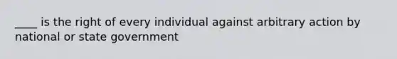 ____ is the right of every individual against arbitrary action by national or state government