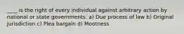 ____ is the right of every individual against arbitrary action by national or state governments. a) Due process of law b) Original jurisdiction c) Plea bargain d) Mootness