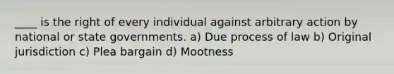 ____ is the right of every individual against arbitrary action by national or state governments. a) Due process of law b) Original jurisdiction c) Plea bargain d) Mootness