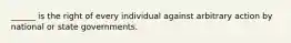 ______ is the right of every individual against arbitrary action by national or state governments.