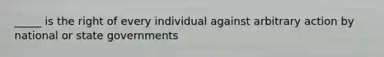 _____ is the right of every individual against arbitrary action by national or state governments