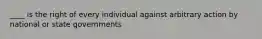 ____ is the right of every individual against arbitrary action by national or state governments