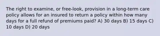 The right to examine, or free-look, provision in a long-term care policy allows for an insured to return a policy within how many days for a full refund of premiums paid? A) 30 days B) 15 days C) 10 days D) 20 days