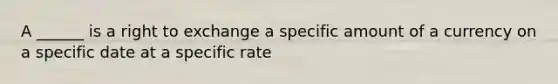 A ______ is a right to exchange a specific amount of a currency on a specific date at a specific rate