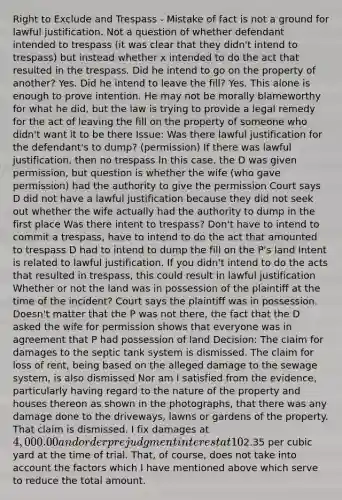 Right to Exclude and Trespass - Mistake of fact is not a ground for lawful justification. Not a question of whether defendant intended to trespass (it was clear that they didn't intend to trespass) but instead whether x intended to do the act that resulted in the trespass. Did he intend to go on the property of another? Yes. Did he intend to leave the fill? Yes. This alone is enough to prove intention. He may not be morally blameworthy for what he did, but the law is trying to provide a legal remedy for the act of leaving the fill on the property of someone who didn't want it to be there Issue: Was there lawful justification for the defendant's to dump? (permission) If there was lawful justification, then no trespass In this case, the D was given permission, but question is whether the wife (who gave permission) had the authority to give the permission Court says D did not have a lawful justification because they did not seek out whether the wife actually had the authority to dump in the first place Was there intent to trespass? Don't have to intend to commit a trespass, have to intend to do the act that amounted to trespass D had to intend to dump the fill on the P's land Intent is related to lawful justification. If you didn't intend to do the acts that resulted in trespass, this could result in lawful justification Whether or not the land was in possession of the plaintiff at the time of the incident? Court says the plaintiff was in possession. Doesn't matter that the P was not there, the fact that the D asked the wife for permission shows that everyone was in agreement that P had possession of land Decision: The claim for damages to the septic tank system is dismissed. The claim for loss of rent, being based on the alleged damage to the sewage system, is also dismissed Nor am I satisfied from the evidence, particularly having regard to the nature of the property and houses thereon as shown in the photographs, that there was any damage done to the driveways, lawns or gardens of the property. That claim is dismissed. I fix damages at 4,000.00 and order prejudgment interest at 10% from January 31, 1976 to the date of judgment for the excavation of this fill material and transportation and deposit at a suitable site Reasons: I am not satisfied on the evidence that the defendant's actions caused any damage to the plaintiff's septic sewage system. There was no direct evidence of such damage offered at trial. ​​The evidence was that there were tenants in the houses up to eight or nine months after the dumping. The fill is still on the property. I am not at all satisfied that its presence per se has caused any diminution of the value of the property and it may in fact have accrued to the plaintiff's benefit, given the evidence regarding the value of fill in certain circumstances However, the plaintiff's complaint is that when he eventually excavates on the site for his projected apartment block, he will, at extra expense, have to dispose of an amount of fill approximately equivalent to what was dumped. In my view, the best evidence given at the trial regarding the cost of removal of the fill was that of Ralston. His best estimate of the cost was2.35 per cubic yard at the time of trial. That, of course, does not take into account the factors which I have mentioned above which serve to reduce the total amount.