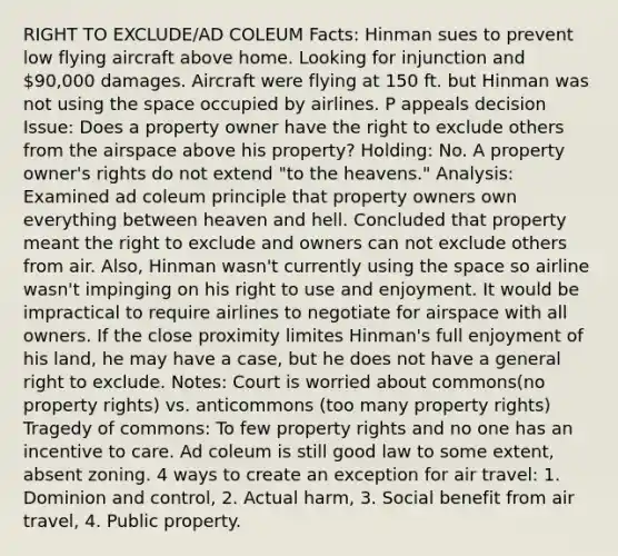 RIGHT TO EXCLUDE/AD COLEUM Facts: Hinman sues to prevent low flying aircraft above home. Looking for injunction and 90,000 damages. Aircraft were flying at 150 ft. but Hinman was not using the space occupied by airlines. P appeals decision Issue: Does a property owner have the right to exclude others from the airspace above his property? Holding: No. A property owner's rights do not extend "to the heavens." Analysis: Examined ad coleum principle that property owners own everything between heaven and hell. Concluded that property meant the right to exclude and owners can not exclude others from air. Also, Hinman wasn't currently using the space so airline wasn't impinging on his right to use and enjoyment. It would be impractical to require airlines to negotiate for airspace with all owners. If the close proximity limites Hinman's full enjoyment of his land, he may have a case, but he does not have a general right to exclude. Notes: Court is worried about commons(no property rights) vs. anticommons (too many property rights) Tragedy of commons: To few property rights and no one has an incentive to care. Ad coleum is still good law to some extent, absent zoning. 4 ways to create an exception for air travel: 1. Dominion and control, 2. Actual harm, 3. Social benefit from air travel, 4. Public property.