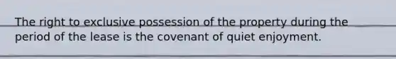 The right to exclusive possession of the property during the period of the lease is the covenant of quiet enjoyment.