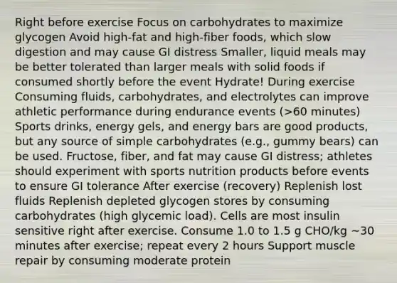 Right before exercise Focus on carbohydrates to maximize glycogen Avoid high-fat and high-fiber foods, which slow digestion and may cause GI distress Smaller, liquid meals may be better tolerated than larger meals with solid foods if consumed shortly before the event Hydrate! During exercise Consuming fluids, carbohydrates, and electrolytes can improve athletic performance during endurance events (>60 minutes) Sports drinks, energy gels, and energy bars are good products, but any source of simple carbohydrates (e.g., gummy bears) can be used. Fructose, fiber, and fat may cause GI distress; athletes should experiment with sports nutrition products before events to ensure GI tolerance After exercise (recovery) Replenish lost fluids Replenish depleted glycogen stores by consuming carbohydrates (high glycemic load). Cells are most insulin sensitive right after exercise. Consume 1.0 to 1.5 g CHO/kg ~30 minutes after exercise; repeat every 2 hours Support muscle repair by consuming moderate protein