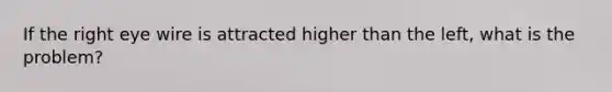 If the right eye wire is attracted higher than the left, what is the problem?