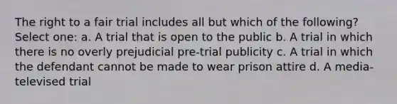 The right to a fair trial includes all but which of the following? Select one: a. A trial that is open to the public b. A trial in which there is no overly prejudicial pre-trial publicity c. A trial in which the defendant cannot be made to wear prison attire d. A media-televised trial