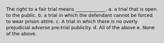 The right to a fair trial means _____________. a. a trial that is open to the public. b. a trial in which the defendant cannot be forced to wear prison attire. c. A trial in which there is no overly prejudicial adverse pre-trial publicity. d. All of the above e. None of the above.