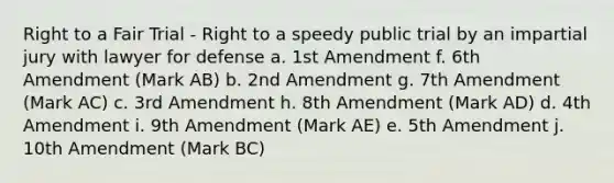 Right to a Fair Trial - Right to a speedy public trial by an impartial jury with lawyer for defense a. 1st Amendment f. 6th Amendment (Mark AB) b. 2nd Amendment g. 7th Amendment (Mark AC) c. 3rd Amendment h. 8th Amendment (Mark AD) d. 4th Amendment i. 9th Amendment (Mark AE) e. 5th Amendment j. 10th Amendment (Mark BC)