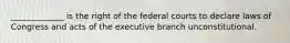 _____________ is the right of the federal courts to declare laws of Congress and acts of the executive branch unconstitutional.