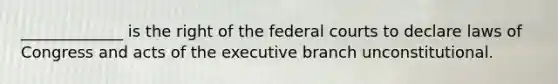 _____________ is the right of the federal courts to declare laws of Congress and acts of the executive branch unconstitutional.