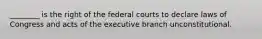 ________ is the right of the federal courts to declare laws of Congress and acts of the executive branch unconstitutional.