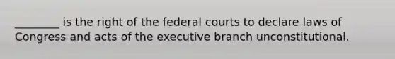 ________ is the right of the federal courts to declare laws of Congress and acts of the executive branch unconstitutional.