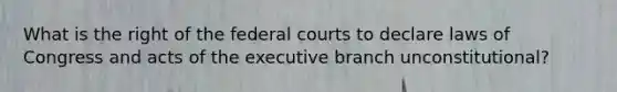 What is the right of the federal courts to declare laws of Congress and acts of the executive branch unconstitutional?