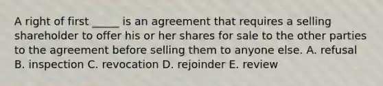 A right of first​ _____ is an agreement that requires a selling shareholder to offer his or her shares for sale to the other parties to the agreement before selling them to anyone else. A. refusal B. inspection C. revocation D. rejoinder E. review