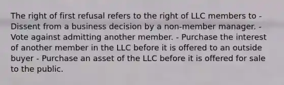 The right of first refusal refers to the right of LLC members to - Dissent from a business decision by a non-member manager. - Vote against admitting another member. - Purchase the interest of another member in the LLC before it is offered to an outside buyer - Purchase an asset of the LLC before it is offered for sale to the public.