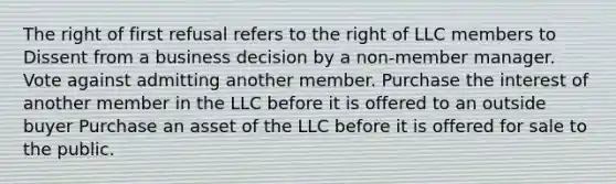 The right of first refusal refers to the right of LLC members to Dissent from a business decision by a non-member manager. Vote against admitting another member. Purchase the interest of another member in the LLC before it is offered to an outside buyer Purchase an asset of the LLC before it is offered for sale to the public.