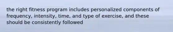 the right fitness program includes personalized components of frequency, intensity, time, and type of exercise, and these should be consistently followed
