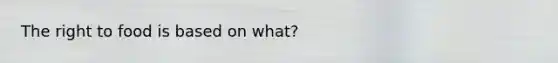 The right to food is based on what?