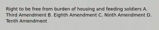 Right to be free from burden of housing and feeding soldiers A. Third Amendment B. Eighth Amendment C. Ninth Amendment D. Tenth Amendment