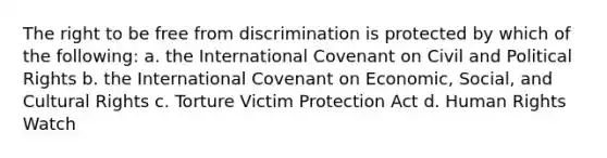 The right to be free from discrimination is protected by which of the following: a. the International Covenant on Civil and Political Rights b. the International Covenant on Economic, Social, and Cultural Rights c. Torture Victim Protection Act d. Human Rights Watch