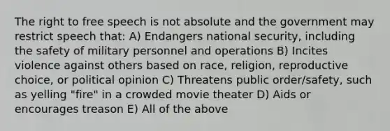 The right to free speech is not absolute and the government may restrict speech that: A) Endangers national security, including the safety of military personnel and operations B) Incites violence against others based on race, religion, reproductive choice, or political opinion C) Threatens public order/safety, such as yelling "fire" in a crowded movie theater D) Aids or encourages treason E) All of the above