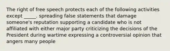 The right of free speech protects each of the following activities except _____. spreading false statements that damage someone's reputation supporting a candidate who is not affiliated with either major party criticizing the decisions of the President during wartime expressing a controversial opinion that angers many people