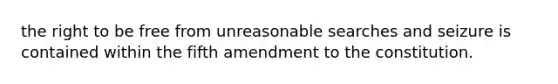 the right to be free from unreasonable searches and seizure is contained within the fifth amendment to the constitution.