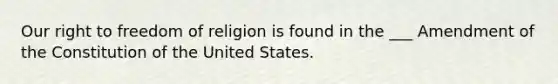 Our right to freedom of religion is found in the ___ Amendment of the Constitution of the United States.