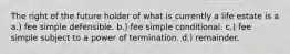 The right of the future holder of what is currently a life estate is a a.) fee simple defensible. b.) fee simple conditional. c.) fee simple subject to a power of termination. d.) remainder.