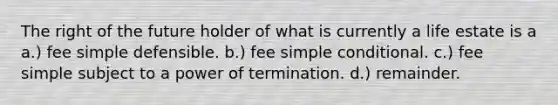 The right of the future holder of what is currently a life estate is a a.) fee simple defensible. b.) fee simple conditional. c.) fee simple subject to a power of termination. d.) remainder.